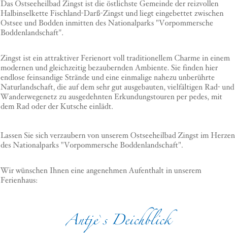 Das Ostseeheilbad Zingst ist die östlichste Gemeinde der reizvollen Halbinselkette Fischland-Darß-Zingst und liegt eingebettet zwischen Ostsee und Bodden inmitten des Nationalparks "Vorpommersche Boddenlandschaft".

Zingst ist ein attraktiver Ferienort voll traditionellem Charme in einem modernen und gleichzeitig bezaubernden Ambiente. Sie finden hier endlose feinsandige Strände und eine einmalige nahezu unberührte Naturlandschaft, die auf dem sehr gut ausgebauten, vielfältigen Rad- und Wanderwegenetz zu ausgedehnten Erkundungstouren per pedes, mit dem Rad oder der Kutsche einlädt.   Lassen Sie sich verzaubern von unserem Ostseeheilbad Zingst im Herzen des Nationalparks "Vorpommersche Boddenlandschaft". 
Wir wünschen Ihnen eine angenehmen Aufenthalt in unserem Ferienhaus:

Antje`s Deichblick